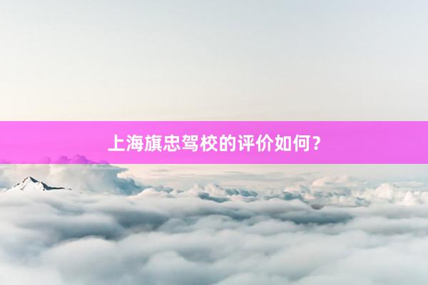 上海旗忠驾校的评价如何？