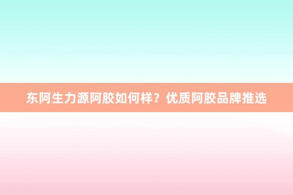 东阿生力源阿胶如何样？优质阿胶品牌推选