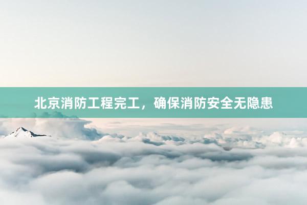 北京消防工程完工，确保消防安全无隐患