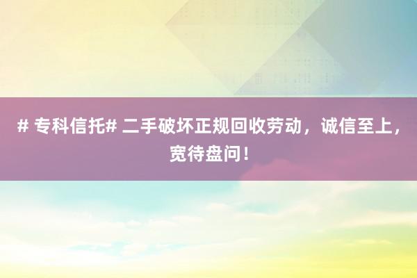 # 专科信托# 二手破坏正规回收劳动，诚信至上，宽待盘问！